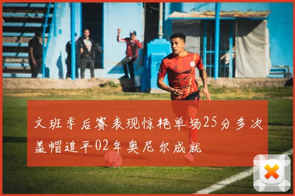 文班季后赛表现惊艳单场25分多次盖帽追平02年奥尼尔成就