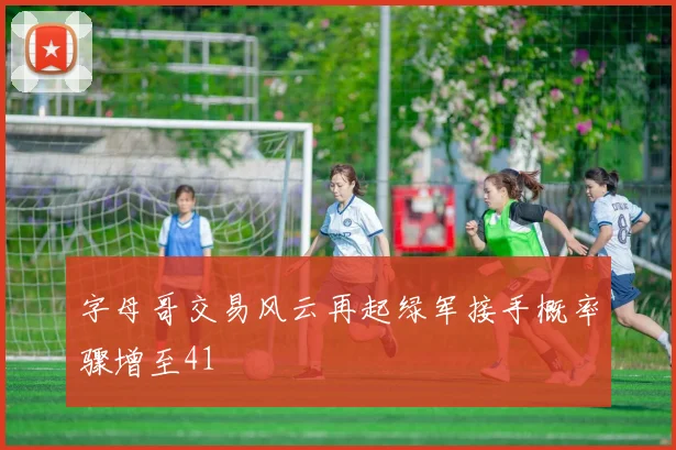 字母哥交易风云再起绿军接手概率骤增至41
