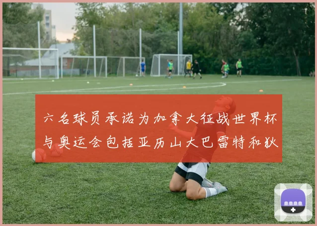六名球员承诺为加拿大征战世界杯与奥运会包括亚历山大巴雷特和狄龙在内