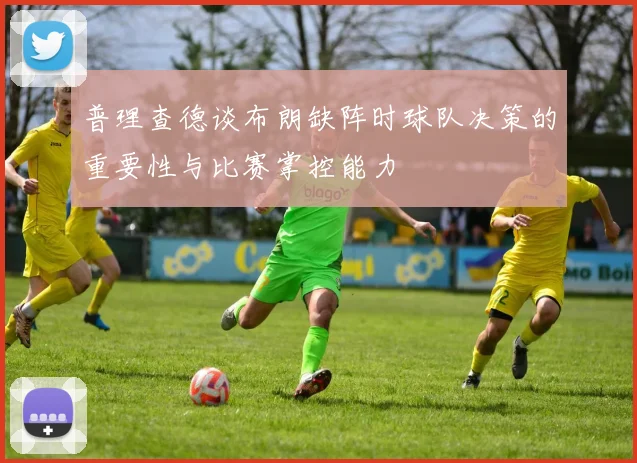 普理查德谈布朗缺阵时球队决策的重要性与比赛掌控能力