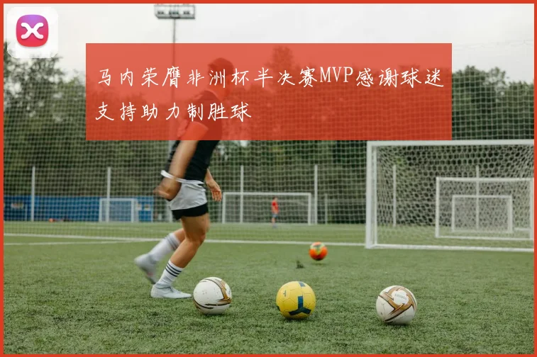 马内荣膺非洲杯半决赛MVP感谢球迷支持助力制胜球