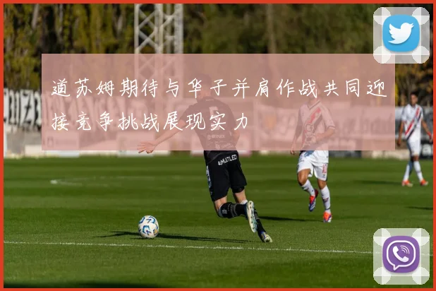 道苏姆期待与华子并肩作战共同迎接竞争挑战展现实力
