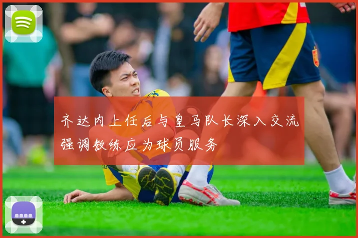 齐达内上任后与皇马队长深入交流强调教练应为球员服务