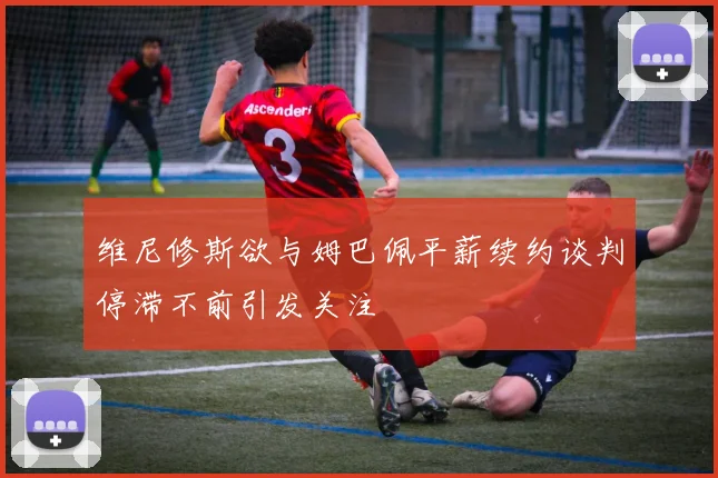 维尼修斯欲与姆巴佩平薪续约谈判停滞不前引发关注