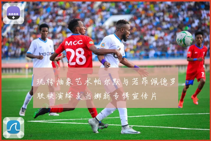 玩转抽象艺术帕尔默与若昂佩德罗联袂演绎麦当娜新专辑宣传片