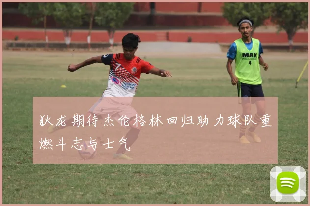 狄龙期待杰伦格林回归助力球队重燃斗志与士气