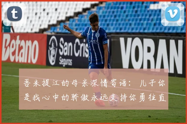 吾米提江的母亲深情寄语：儿子你是我心中的骄傲永远支持你勇往直前！