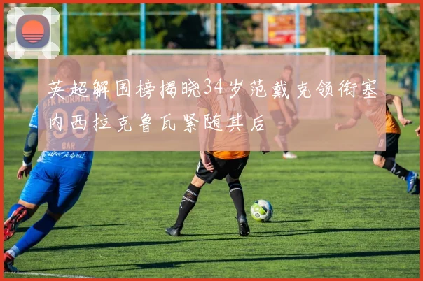 英超解围榜揭晓34岁范戴克领衔塞内西拉克鲁瓦紧随其后