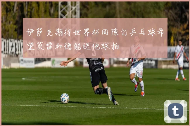 伊萨克期待世界杯间隙打乒乓球希望莫雷加德能送他球拍