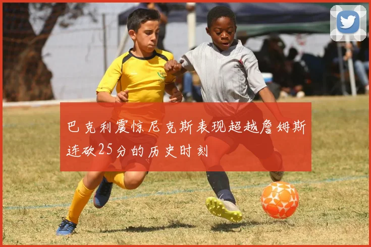巴克利震惊尼克斯表现超越詹姆斯连砍25分的历史时刻