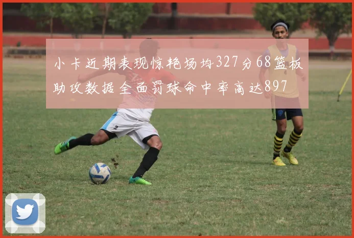 小卡近期表现惊艳场均327分68篮板助攻数据全面罚球命中率高达897
