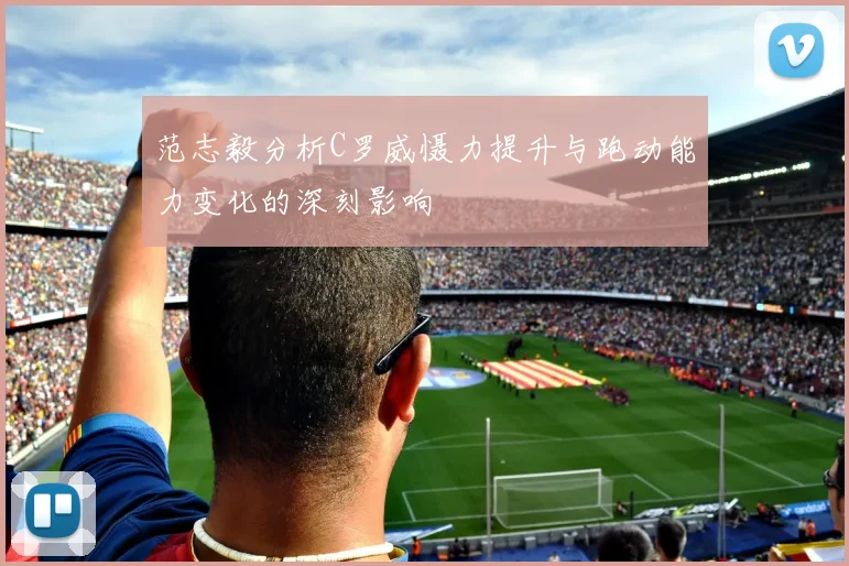 范志毅分析C罗威慑力提升与跑动能力变化的深刻影响