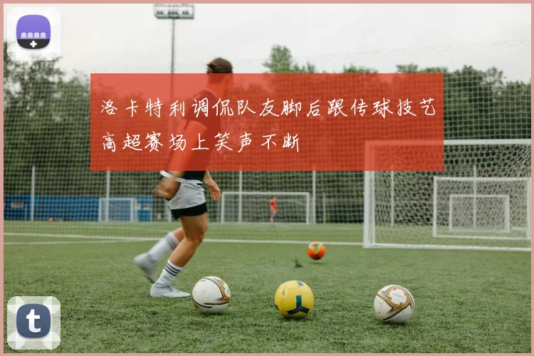 洛卡特利调侃队友脚后跟传球技艺高超赛场上笑声不断