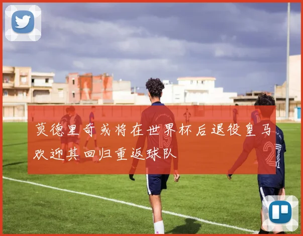莫德里奇或将在世界杯后退役皇马欢迎其回归重返球队