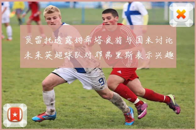 莫雷托透露姆希塔良将与国米讨论未来英超球队对邓弗里斯表示兴趣